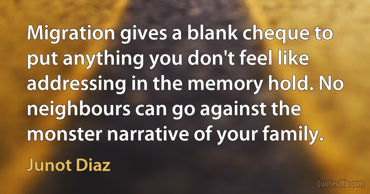 Migration gives a blank cheque to put anything you don't feel like addressing in the memory hold. No neighbours can go against the monster narrative of your family. (Junot Diaz)