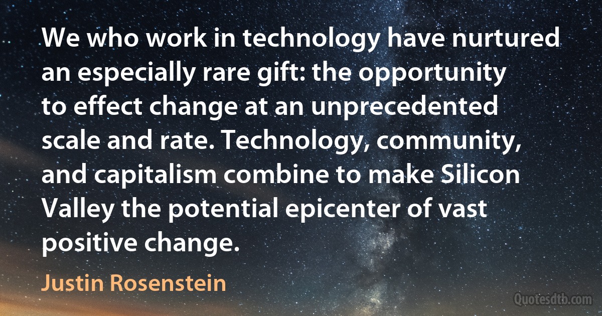 We who work in technology have nurtured an especially rare gift: the opportunity to effect change at an unprecedented scale and rate. Technology, community, and capitalism combine to make Silicon Valley the potential epicenter of vast positive change. (Justin Rosenstein)