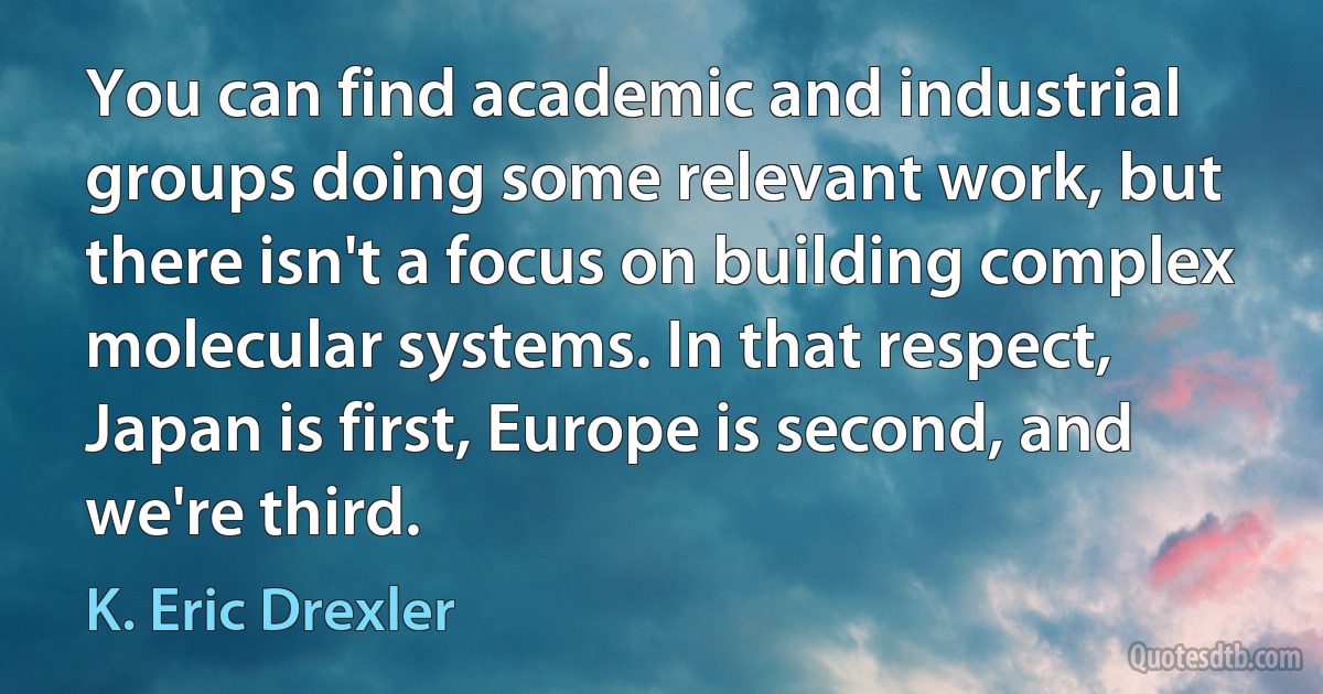 You can find academic and industrial groups doing some relevant work, but there isn't a focus on building complex molecular systems. In that respect, Japan is first, Europe is second, and we're third. (K. Eric Drexler)