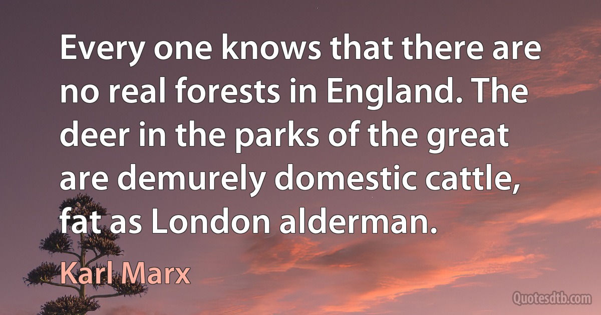 Every one knows that there are no real forests in England. The deer in the parks of the great are demurely domestic cattle, fat as London alderman. (Karl Marx)