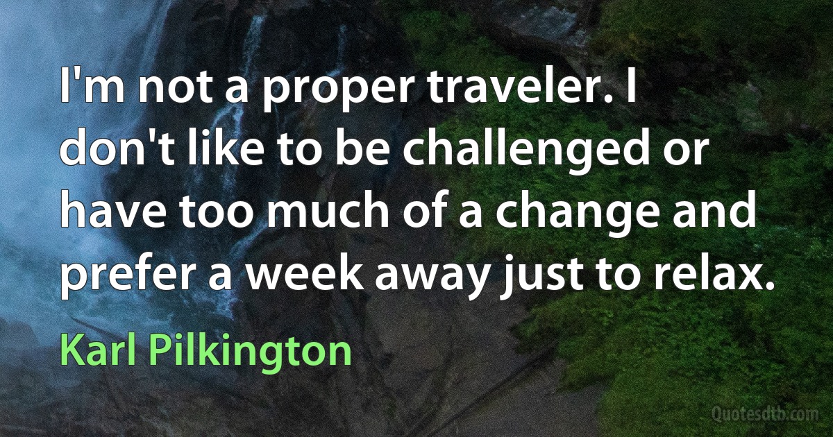 I'm not a proper traveler. I don't like to be challenged or have too much of a change and prefer a week away just to relax. (Karl Pilkington)