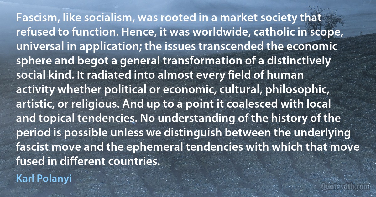 Fascism, like socialism, was rooted in a market society that refused to function. Hence, it was worldwide, catholic in scope, universal in application; the issues transcended the economic sphere and begot a general transformation of a distinctively social kind. It radiated into almost every field of human activity whether political or economic, cultural, philosophic, artistic, or religious. And up to a point it coalesced with local and topical tendencies. No understanding of the history of the period is possible unless we distinguish between the underlying fascist move and the ephemeral tendencies with which that move fused in different countries. (Karl Polanyi)