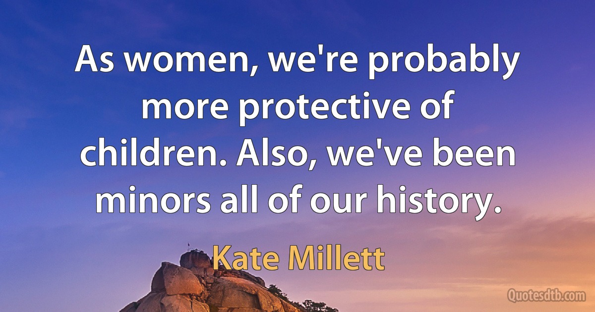 As women, we're probably more protective of children. Also, we've been minors all of our history. (Kate Millett)