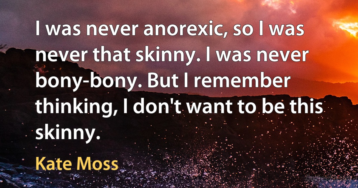 I was never anorexic, so I was never that skinny. I was never bony-bony. But I remember thinking, I don't want to be this skinny. (Kate Moss)