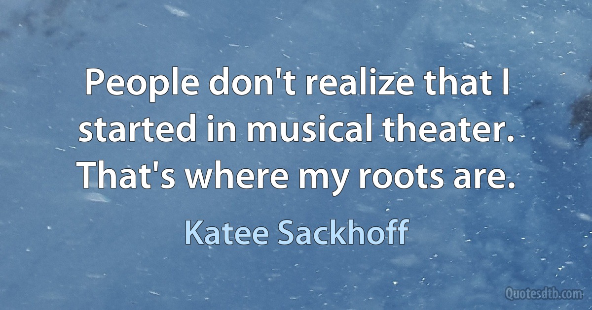 People don't realize that I started in musical theater. That's where my roots are. (Katee Sackhoff)