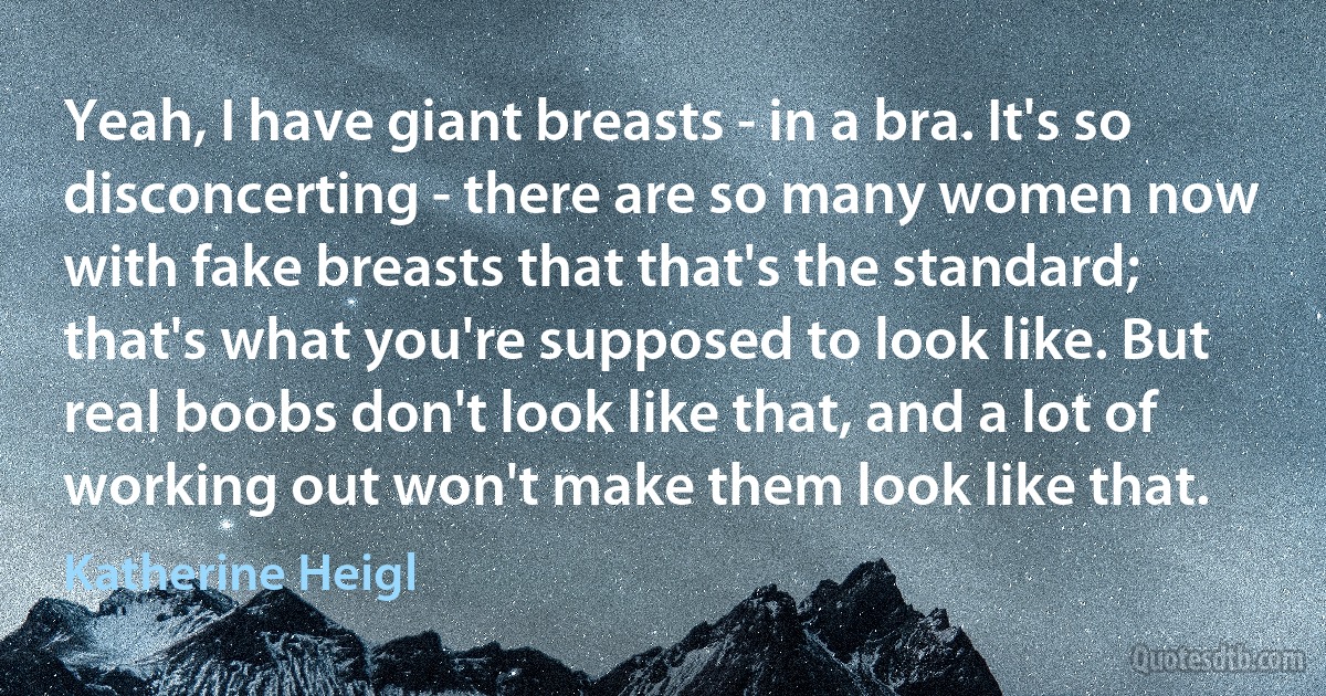 Yeah, I have giant breasts - in a bra. It's so disconcerting - there are so many women now with fake breasts that that's the standard; that's what you're supposed to look like. But real boobs don't look like that, and a lot of working out won't make them look like that. (Katherine Heigl)