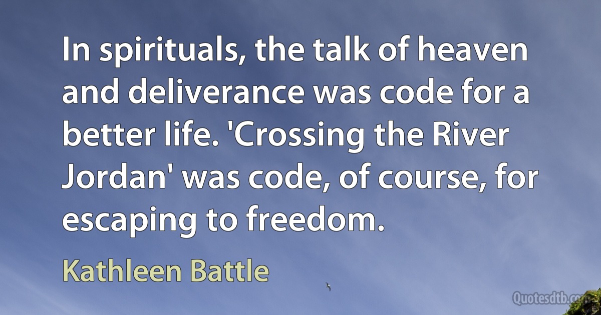 In spirituals, the talk of heaven and deliverance was code for a better life. 'Crossing the River Jordan' was code, of course, for escaping to freedom. (Kathleen Battle)