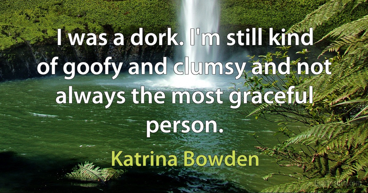 I was a dork. I'm still kind of goofy and clumsy and not always the most graceful person. (Katrina Bowden)