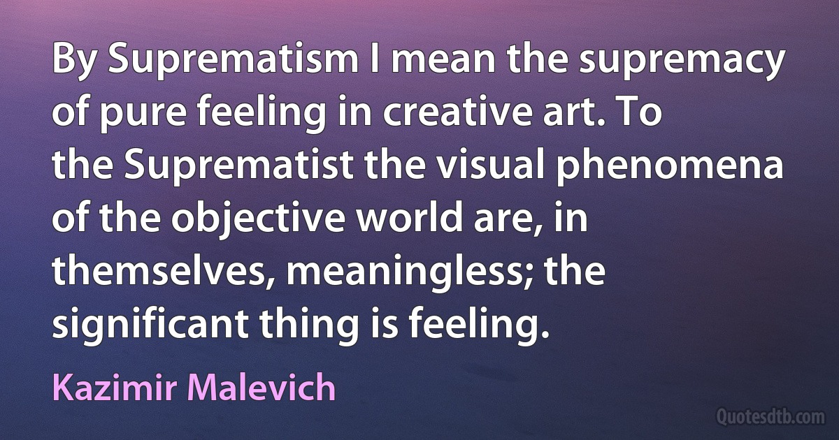 By Suprematism I mean the supremacy of pure feeling in creative art. To the Suprematist the visual phenomena of the objective world are, in themselves, meaningless; the significant thing is feeling. (Kazimir Malevich)