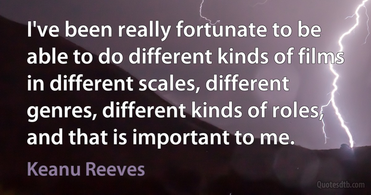 I've been really fortunate to be able to do different kinds of films in different scales, different genres, different kinds of roles, and that is important to me. (Keanu Reeves)