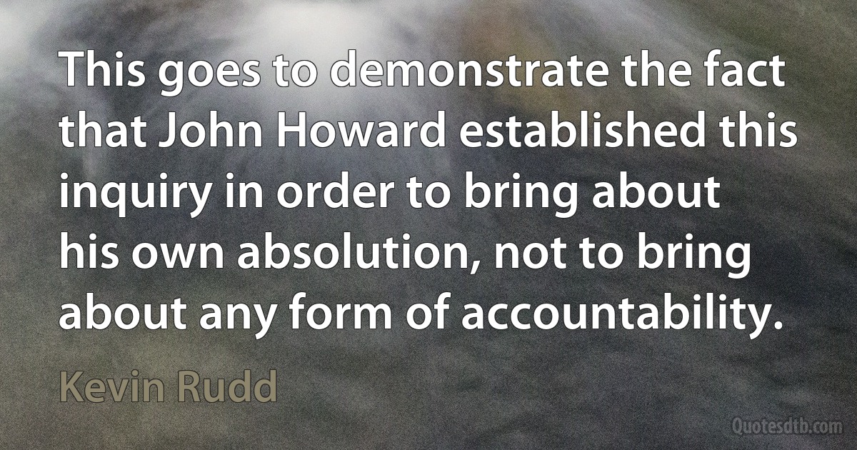 This goes to demonstrate the fact that John Howard established this inquiry in order to bring about his own absolution, not to bring about any form of accountability. (Kevin Rudd)