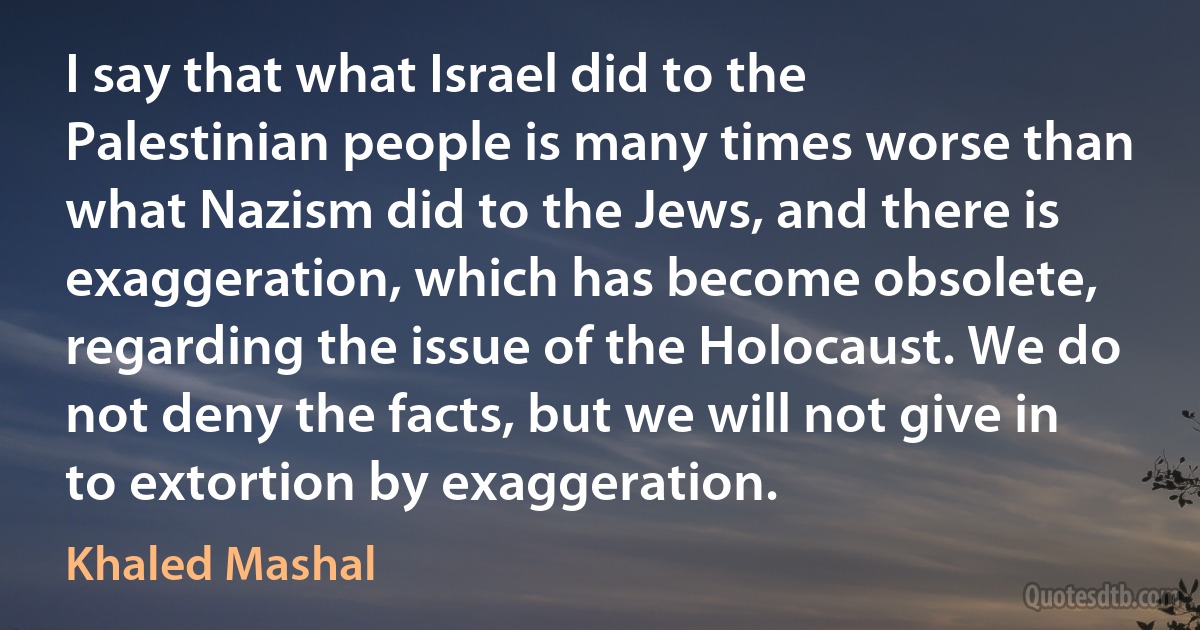 I say that what Israel did to the Palestinian people is many times worse than what Nazism did to the Jews, and there is exaggeration, which has become obsolete, regarding the issue of the Holocaust. We do not deny the facts, but we will not give in to extortion by exaggeration. (Khaled Mashal)