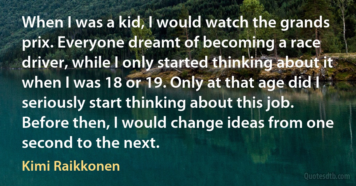 When I was a kid, I would watch the grands prix. Everyone dreamt of becoming a race driver, while I only started thinking about it when I was 18 or 19. Only at that age did I seriously start thinking about this job. Before then, I would change ideas from one second to the next. (Kimi Raikkonen)