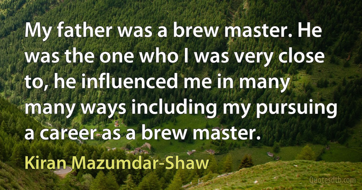 My father was a brew master. He was the one who I was very close to, he influenced me in many many ways including my pursuing a career as a brew master. (Kiran Mazumdar-Shaw)