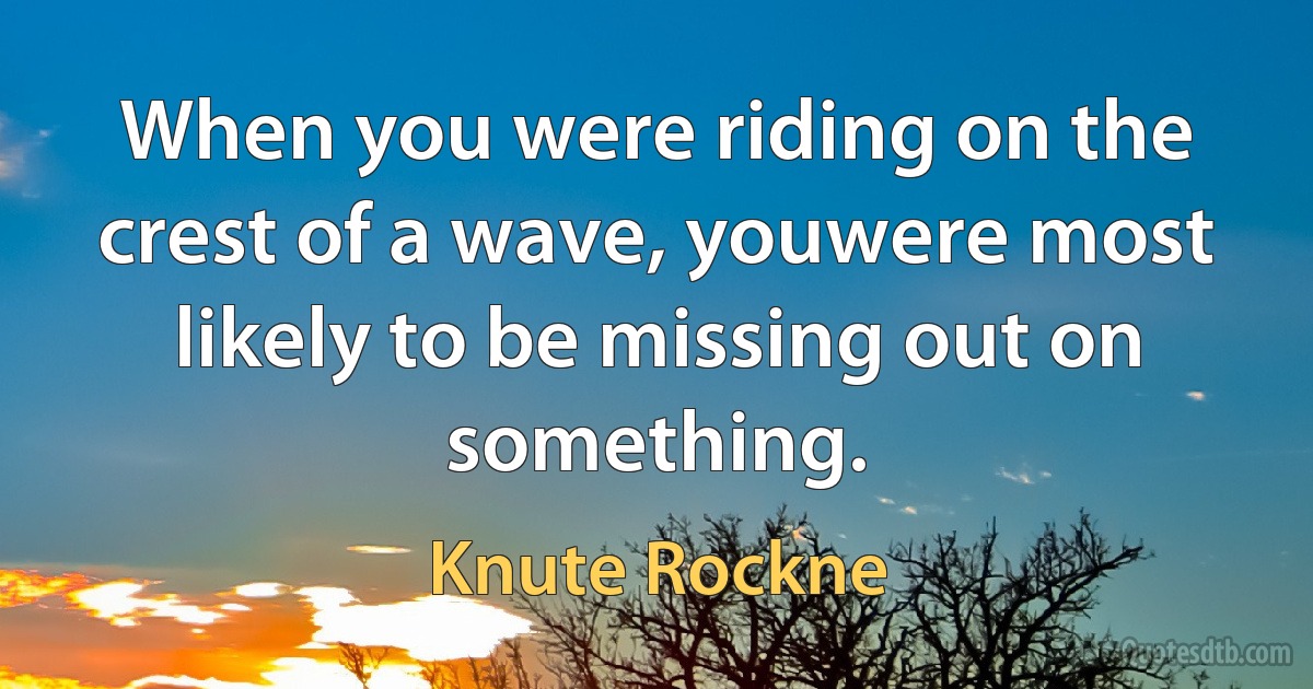 When you were riding on the crest of a wave, youwere most likely to be missing out on something. (Knute Rockne)