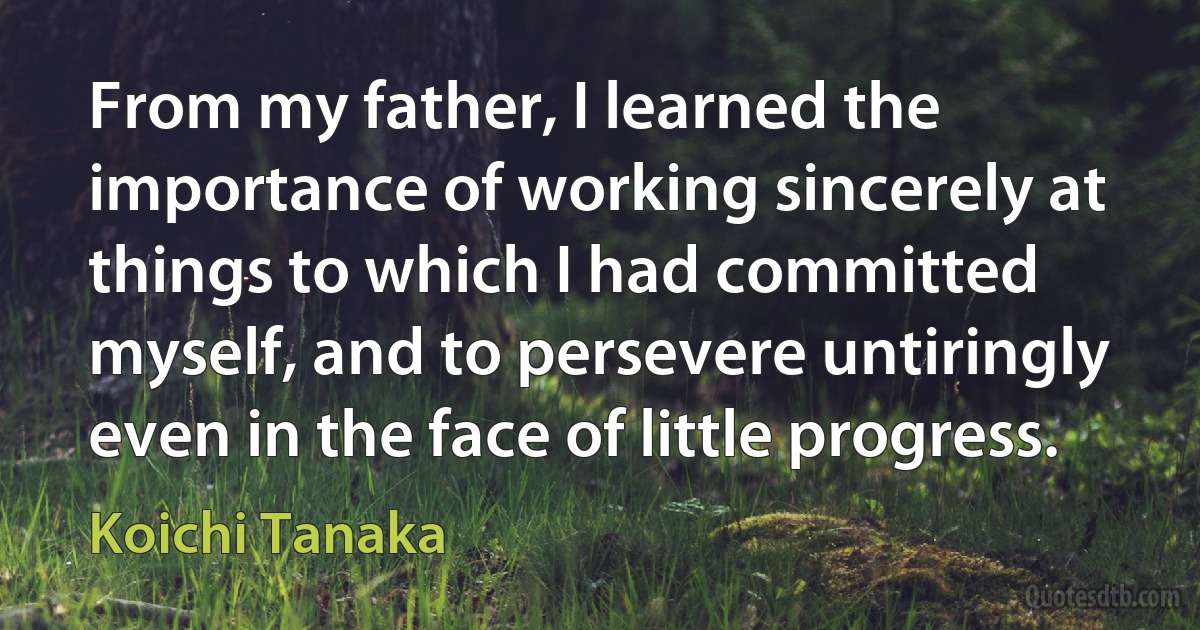 From my father, I learned the importance of working sincerely at things to which I had committed myself, and to persevere untiringly even in the face of little progress. (Koichi Tanaka)