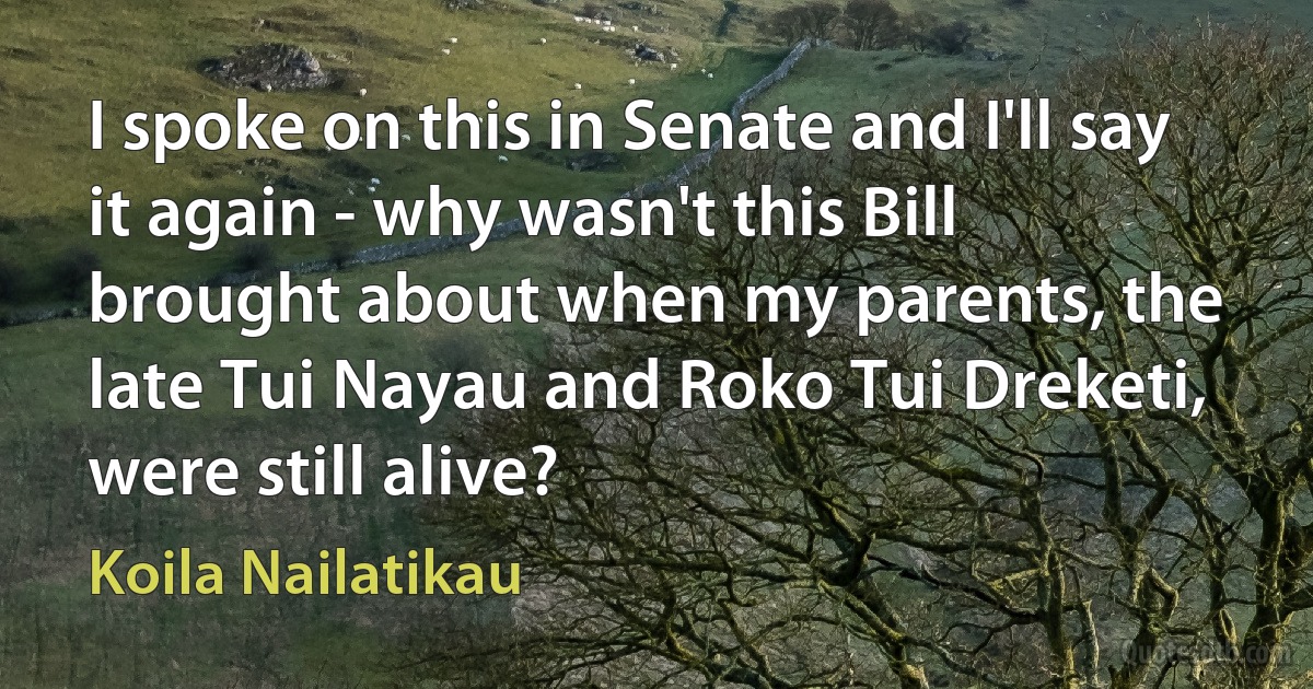 I spoke on this in Senate and I'll say it again - why wasn't this Bill brought about when my parents, the late Tui Nayau and Roko Tui Dreketi, were still alive? (Koila Nailatikau)