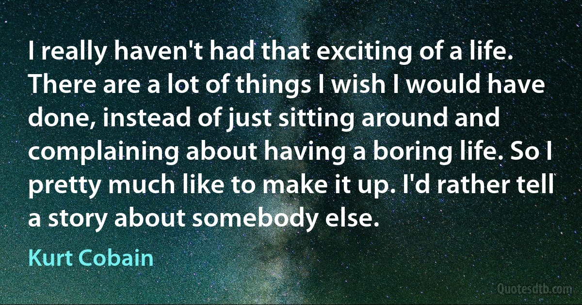 I really haven't had that exciting of a life. There are a lot of things I wish I would have done, instead of just sitting around and complaining about having a boring life. So I pretty much like to make it up. I'd rather tell a story about somebody else. (Kurt Cobain)