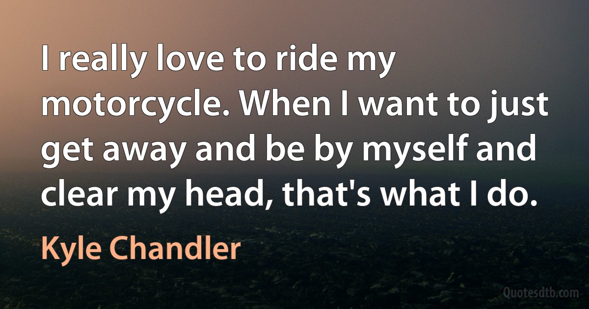 I really love to ride my motorcycle. When I want to just get away and be by myself and clear my head, that's what I do. (Kyle Chandler)