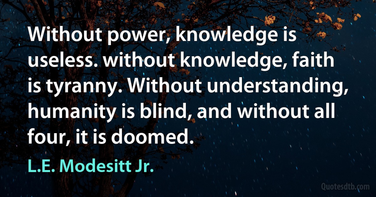 Without power, knowledge is useless. without knowledge, faith is tyranny. Without understanding, humanity is blind, and without all four, it is doomed. (L.E. Modesitt Jr.)