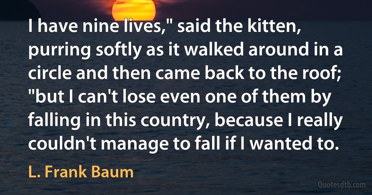 I have nine lives," said the kitten, purring softly as it walked around in a circle and then came back to the roof; "but I can't lose even one of them by falling in this country, because I really couldn't manage to fall if I wanted to. (L. Frank Baum)