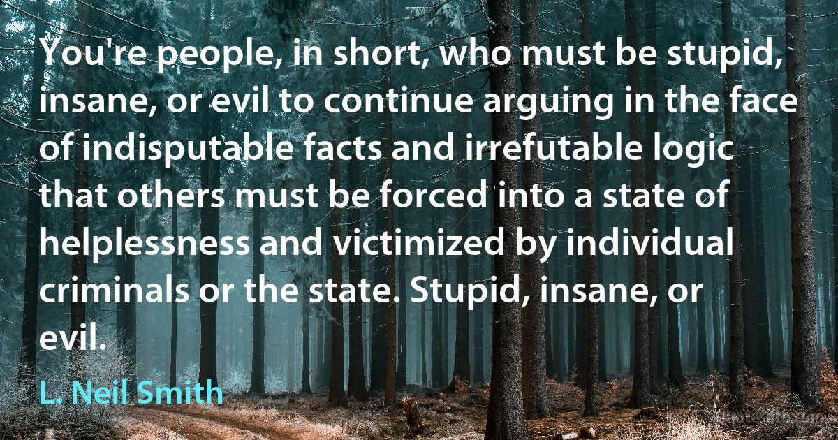 You're people, in short, who must be stupid, insane, or evil to continue arguing in the face of indisputable facts and irrefutable logic that others must be forced into a state of helplessness and victimized by individual criminals or the state. Stupid, insane, or evil. (L. Neil Smith)