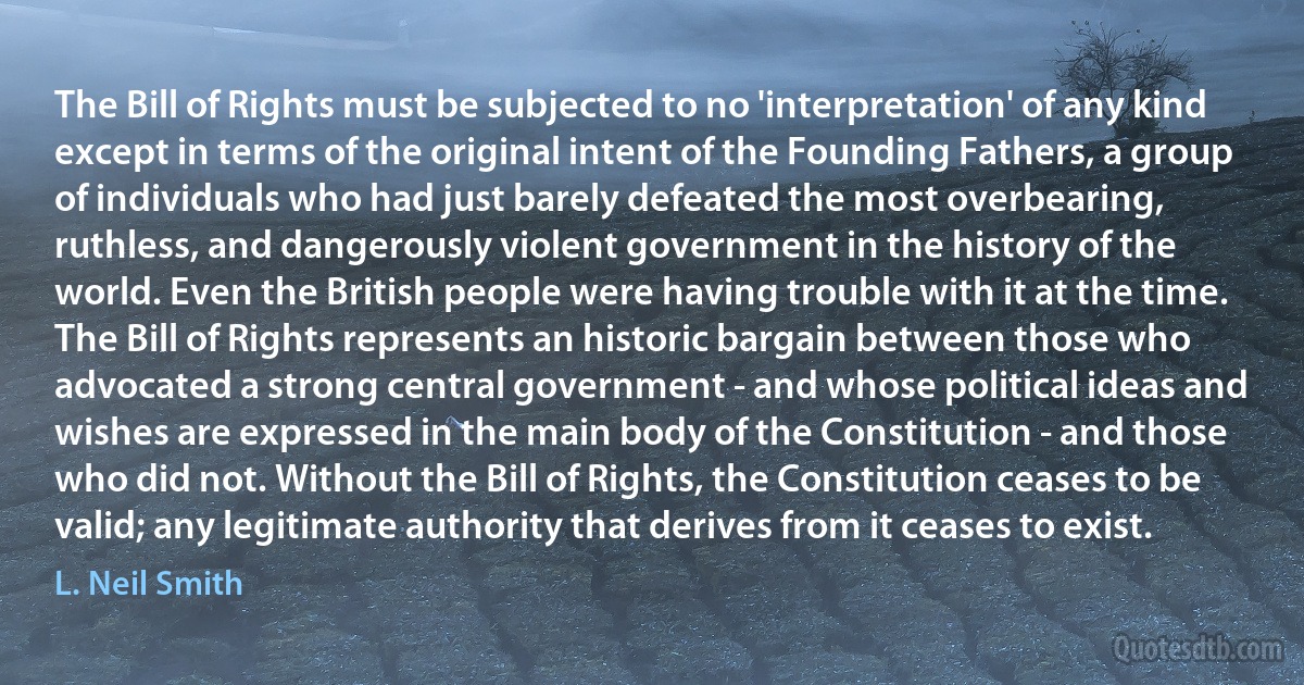 The Bill of Rights must be subjected to no 'interpretation' of any kind except in terms of the original intent of the Founding Fathers, a group of individuals who had just barely defeated the most overbearing, ruthless, and dangerously violent government in the history of the world. Even the British people were having trouble with it at the time.
The Bill of Rights represents an historic bargain between those who advocated a strong central government - and whose political ideas and wishes are expressed in the main body of the Constitution - and those who did not. Without the Bill of Rights, the Constitution ceases to be valid; any legitimate authority that derives from it ceases to exist. (L. Neil Smith)