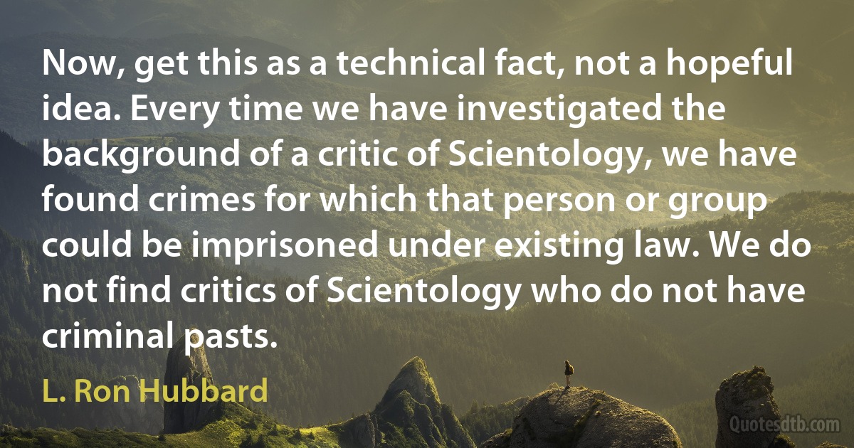 Now, get this as a technical fact, not a hopeful idea. Every time we have investigated the background of a critic of Scientology, we have found crimes for which that person or group could be imprisoned under existing law. We do not find critics of Scientology who do not have criminal pasts. (L. Ron Hubbard)