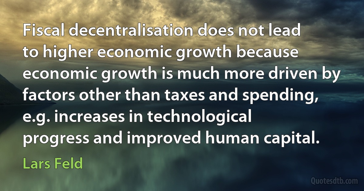 Fiscal decentralisation does not lead to higher economic growth because economic growth is much more driven by factors other than taxes and spending, e.g. increases in technological progress and improved human capital. (Lars Feld)