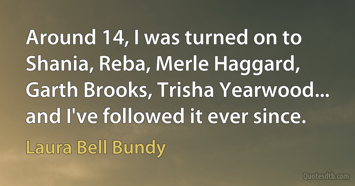 Around 14, I was turned on to Shania, Reba, Merle Haggard, Garth Brooks, Trisha Yearwood... and I've followed it ever since. (Laura Bell Bundy)