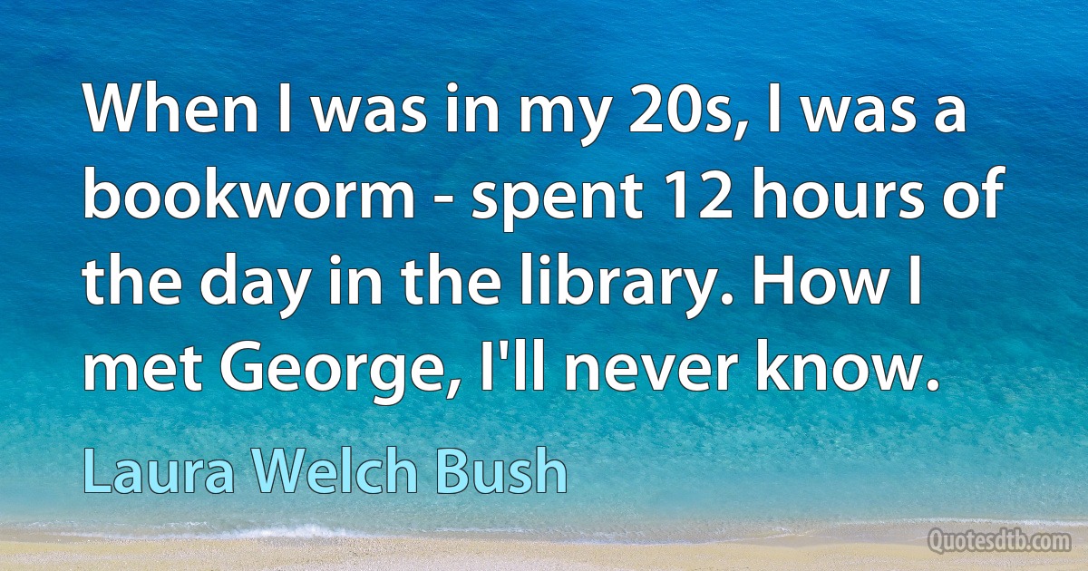 When I was in my 20s, I was a bookworm - spent 12 hours of the day in the library. How I met George, I'll never know. (Laura Welch Bush)