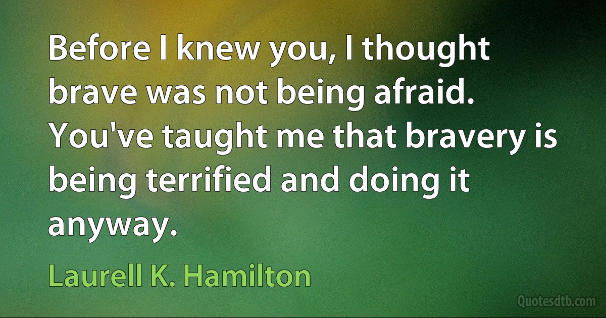 Before I knew you, I thought brave was not being afraid. You've taught me that bravery is being terrified and doing it anyway. (Laurell K. Hamilton)