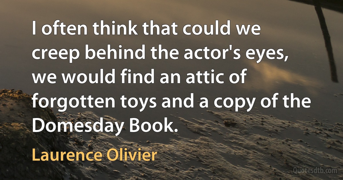 I often think that could we creep behind the actor's eyes, we would find an attic of forgotten toys and a copy of the Domesday Book. (Laurence Olivier)