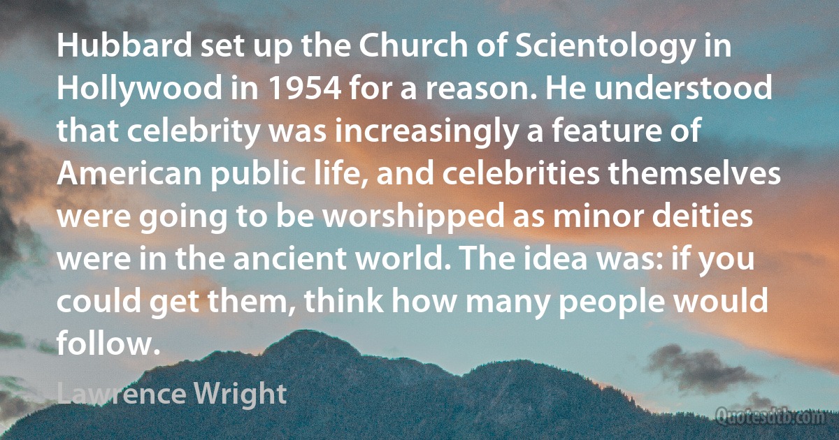 Hubbard set up the Church of Scientology in Hollywood in 1954 for a reason. He understood that celebrity was increasingly a feature of American public life, and celebrities themselves were going to be worshipped as minor deities were in the ancient world. The idea was: if you could get them, think how many people would follow. (Lawrence Wright)