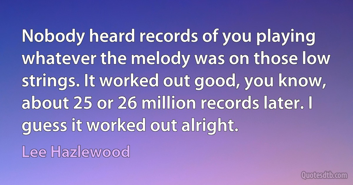 Nobody heard records of you playing whatever the melody was on those low strings. It worked out good, you know, about 25 or 26 million records later. I guess it worked out alright. (Lee Hazlewood)