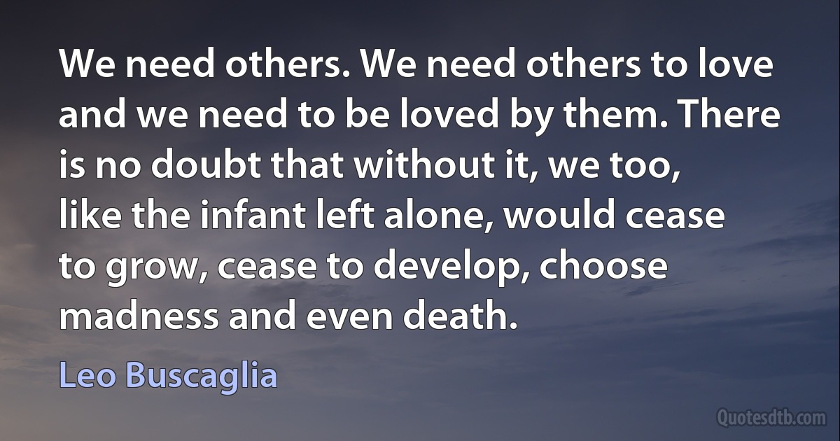 We need others. We need others to love and we need to be loved by them. There is no doubt that without it, we too, like the infant left alone, would cease to grow, cease to develop, choose madness and even death. (Leo Buscaglia)