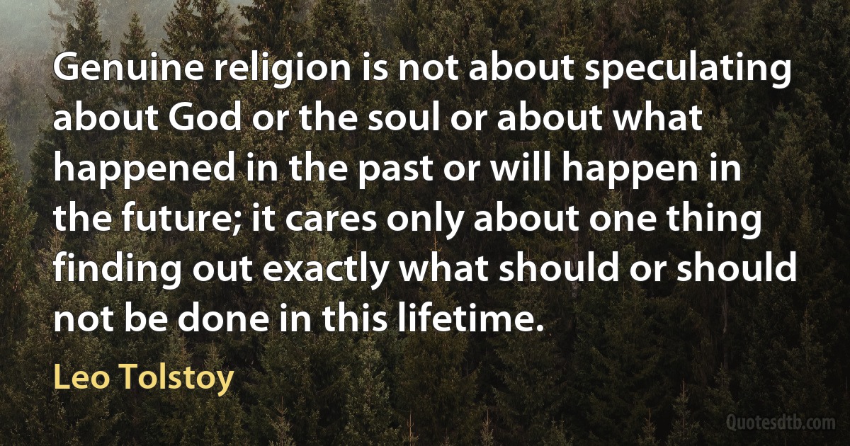 Genuine religion is not about speculating about God or the soul or about what happened in the past or will happen in the future; it cares only about one thing finding out exactly what should or should not be done in this lifetime. (Leo Tolstoy)