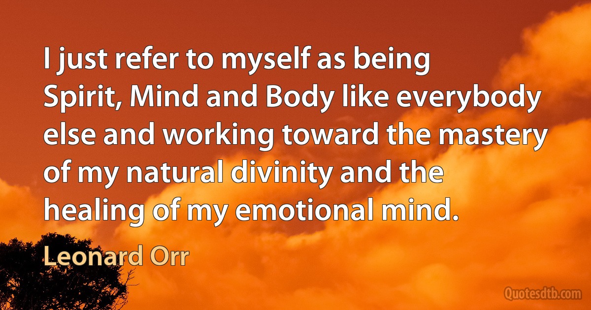 I just refer to myself as being Spirit, Mind and Body like everybody else and working toward the mastery of my natural divinity and the healing of my emotional mind. (Leonard Orr)