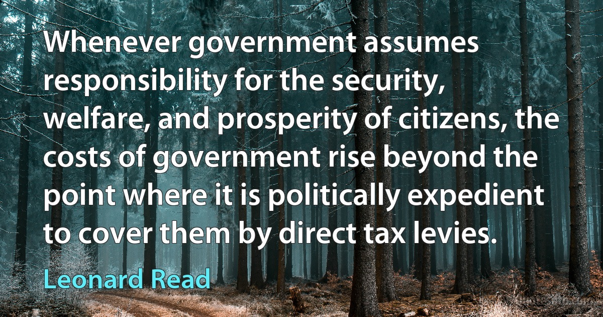 Whenever government assumes responsibility for the security, welfare, and prosperity of citizens, the costs of government rise beyond the point where it is politically expedient to cover them by direct tax levies. (Leonard Read)