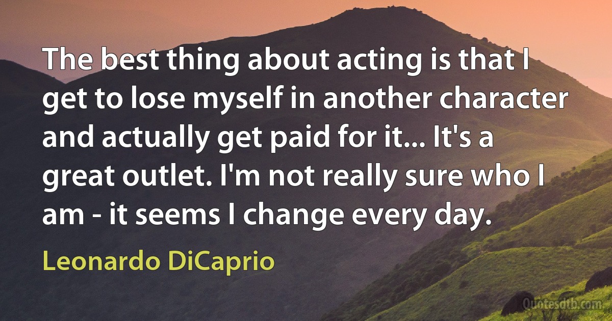 The best thing about acting is that I get to lose myself in another character and actually get paid for it... It's a great outlet. I'm not really sure who I am - it seems I change every day. (Leonardo DiCaprio)