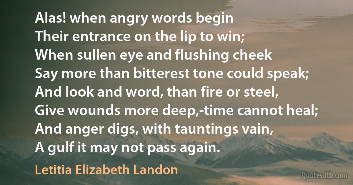 Alas! when angry words begin
Their entrance on the lip to win;
When sullen eye and flushing cheek
Say more than bitterest tone could speak;
And look and word, than fire or steel,
Give wounds more deep,-time cannot heal;
And anger digs, with tauntings vain,
A gulf it may not pass again. (Letitia Elizabeth Landon)