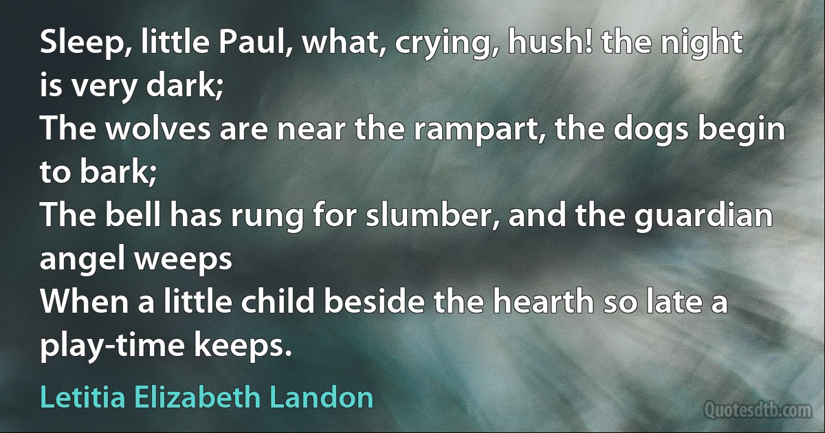 Sleep, little Paul, what, crying, hush! the night is very dark;
The wolves are near the rampart, the dogs begin to bark;
The bell has rung for slumber, and the guardian angel weeps
When a little child beside the hearth so late a play-time keeps. (Letitia Elizabeth Landon)