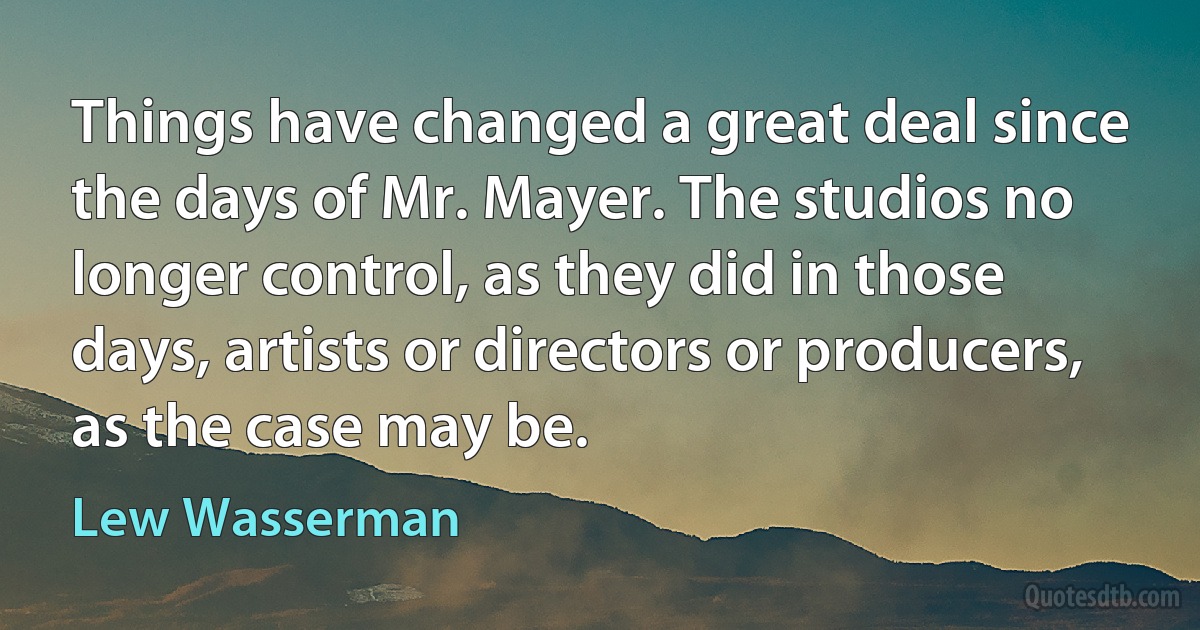 Things have changed a great deal since the days of Mr. Mayer. The studios no longer control, as they did in those days, artists or directors or producers, as the case may be. (Lew Wasserman)