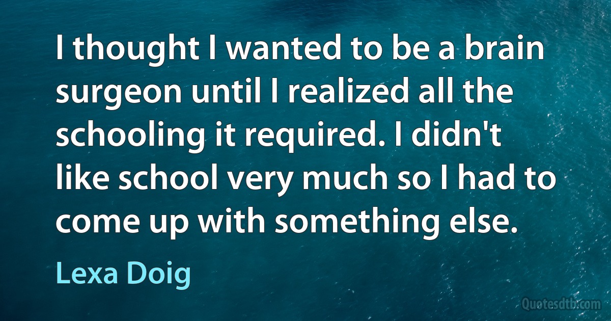 I thought I wanted to be a brain surgeon until I realized all the schooling it required. I didn't like school very much so I had to come up with something else. (Lexa Doig)