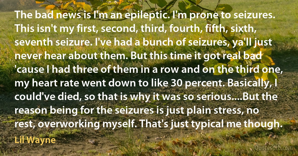 The bad news is I'm an epileptic. I'm prone to seizures. This isn't my first, second, third, fourth, fifth, sixth, seventh seizure. I've had a bunch of seizures, ya'll just never hear about them. But this time it got real bad 'cause I had three of them in a row and on the third one, my heart rate went down to like 30 percent. Basically, I could've died, so that is why it was so serious....But the reason being for the seizures is just plain stress, no rest, overworking myself. That's just typical me though. (Lil Wayne)
