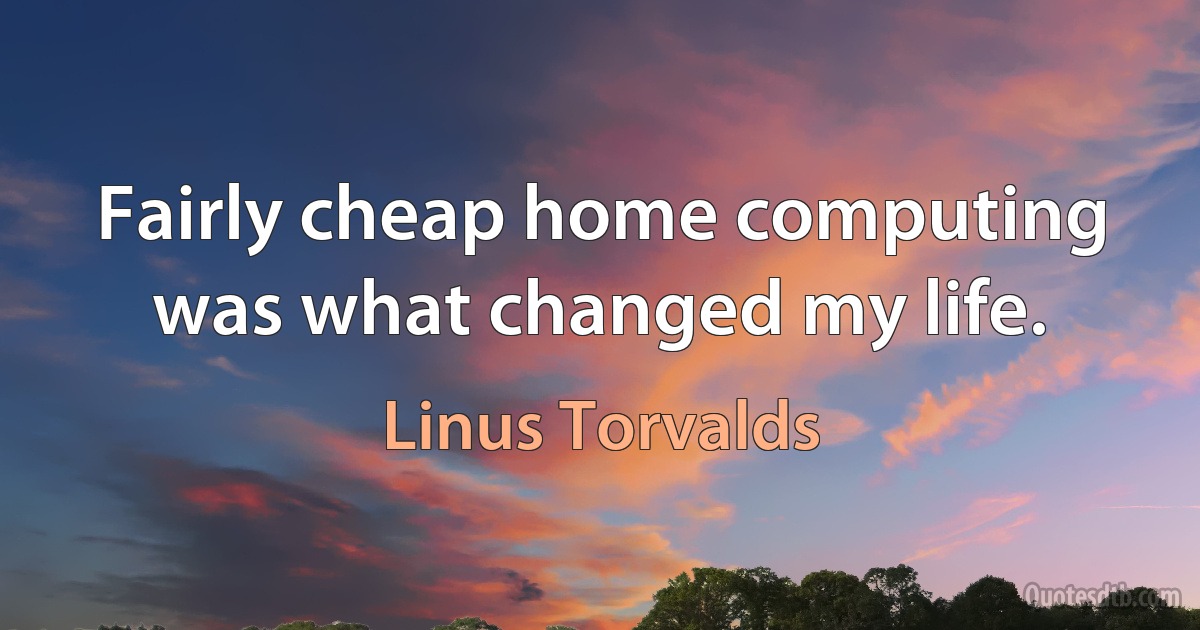 Fairly cheap home computing was what changed my life. (Linus Torvalds)