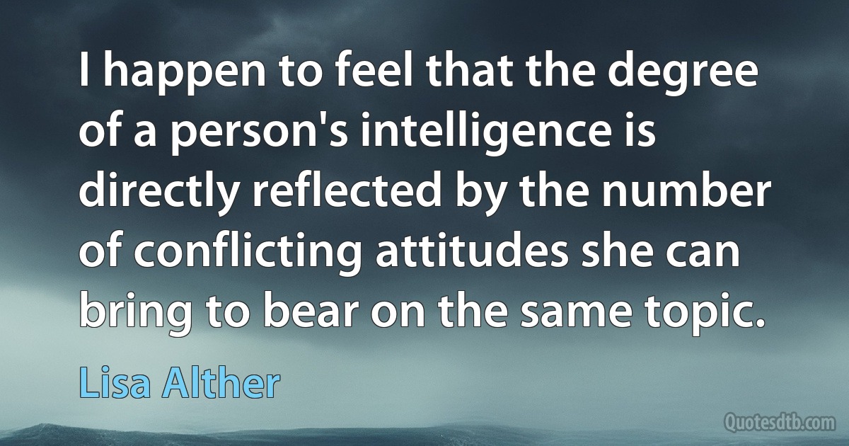 I happen to feel that the degree of a person's intelligence is directly reflected by the number of conflicting attitudes she can bring to bear on the same topic. (Lisa Alther)