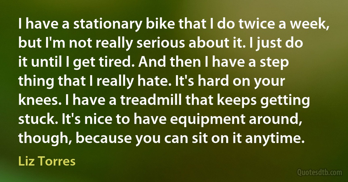 I have a stationary bike that I do twice a week, but I'm not really serious about it. I just do it until I get tired. And then I have a step thing that I really hate. It's hard on your knees. I have a treadmill that keeps getting stuck. It's nice to have equipment around, though, because you can sit on it anytime. (Liz Torres)