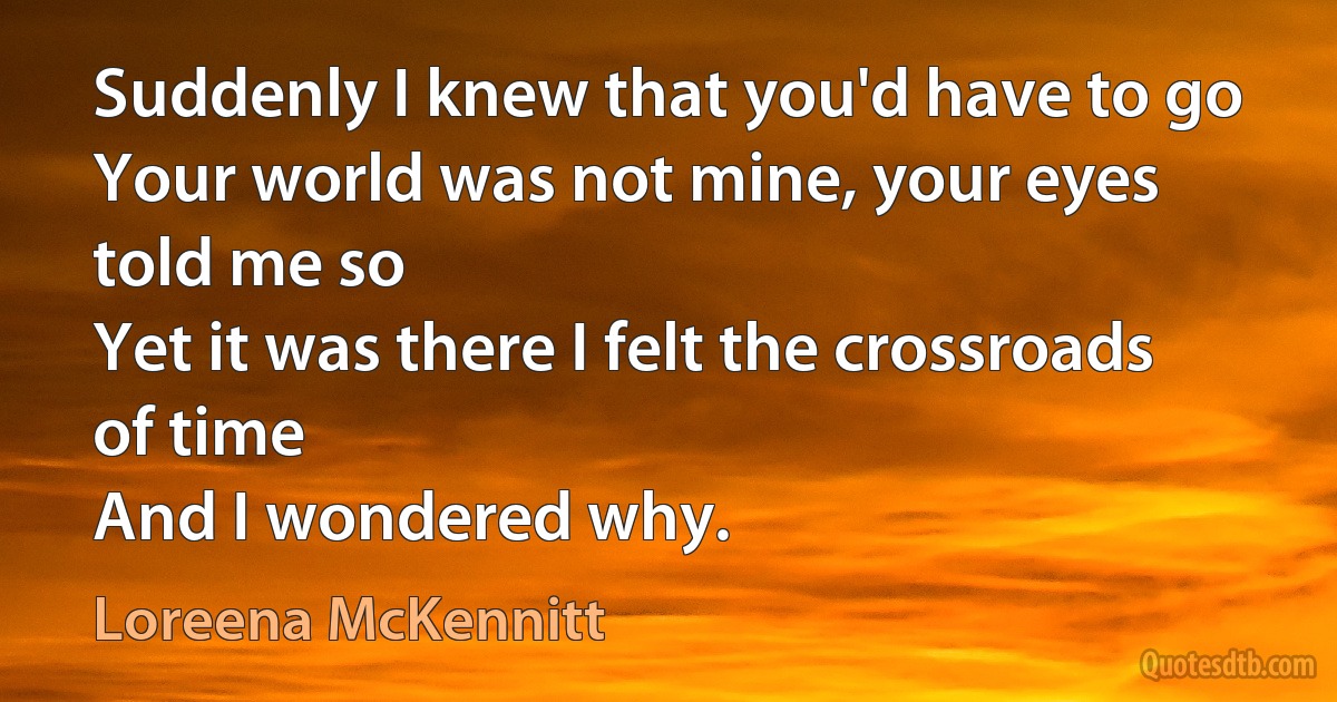 Suddenly I knew that you'd have to go
Your world was not mine, your eyes told me so
Yet it was there I felt the crossroads of time
And I wondered why. (Loreena McKennitt)