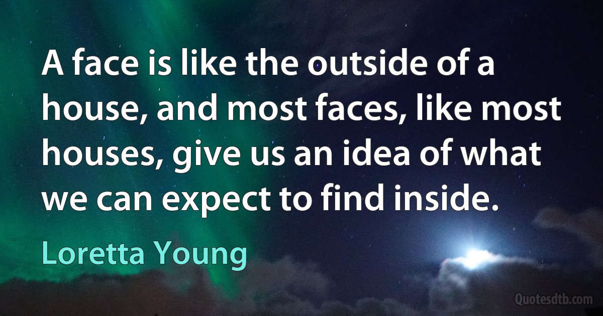 A face is like the outside of a house, and most faces, like most houses, give us an idea of what we can expect to find inside. (Loretta Young)